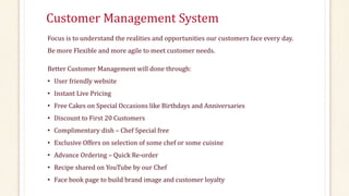 Customer Management System 
Focus is to understand the realities and opportunities our customers face every day. 
Be more Flexible and more agile to meet customer needs. 
Better Customer Management will done through: 
• User friendly website 
• Instant Live Pricing 
• Free Cakes on Special Occasions like Birthdays and Anniversaries 
• Discount to First 20 Customers 
• Complimentary dish – Chef Special free 
• Exclusive Offers on selection of some chef or some cuisine 
• Advance Ordering – Quick Re-order 
• Recipe shared on YouTube by our Chef 
• Face book page to build brand image and customer loyalty 
 