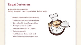 Target Customers 
Upper middle class Families 
Mainly youngsters – working bachelors, Nuclear family 
Customer Behavior for our Offering 
• Variety Seeking - personalized dishes 
• Knowledgeable about foreign dishes 
• Willing to spend on quality 
• Spend extravagantly on Dinners 
• Uniqueness sought 
• Seek Hygienic – home made food 
• Wants to experience something new 
 