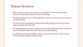 Human Resource 
• Busy consumers don't have the time or inclination to cook. They want the 
flavour of fresh bread without the hassle of baking. 
• Finding qualified workers and rising labour costs are two key concerns for food-services 
in India. 
• The first step in developing a comprehensive HR program is to decide exactly 
what you want someone to do. 
• The job description won’t be as formal as one expected from a large corporation, 
but it will clearly outline the job's duties and responsibilities. 
• It will also list any special skills or other required credentials, such as a valid 
driver's license and clean driving record. 
 