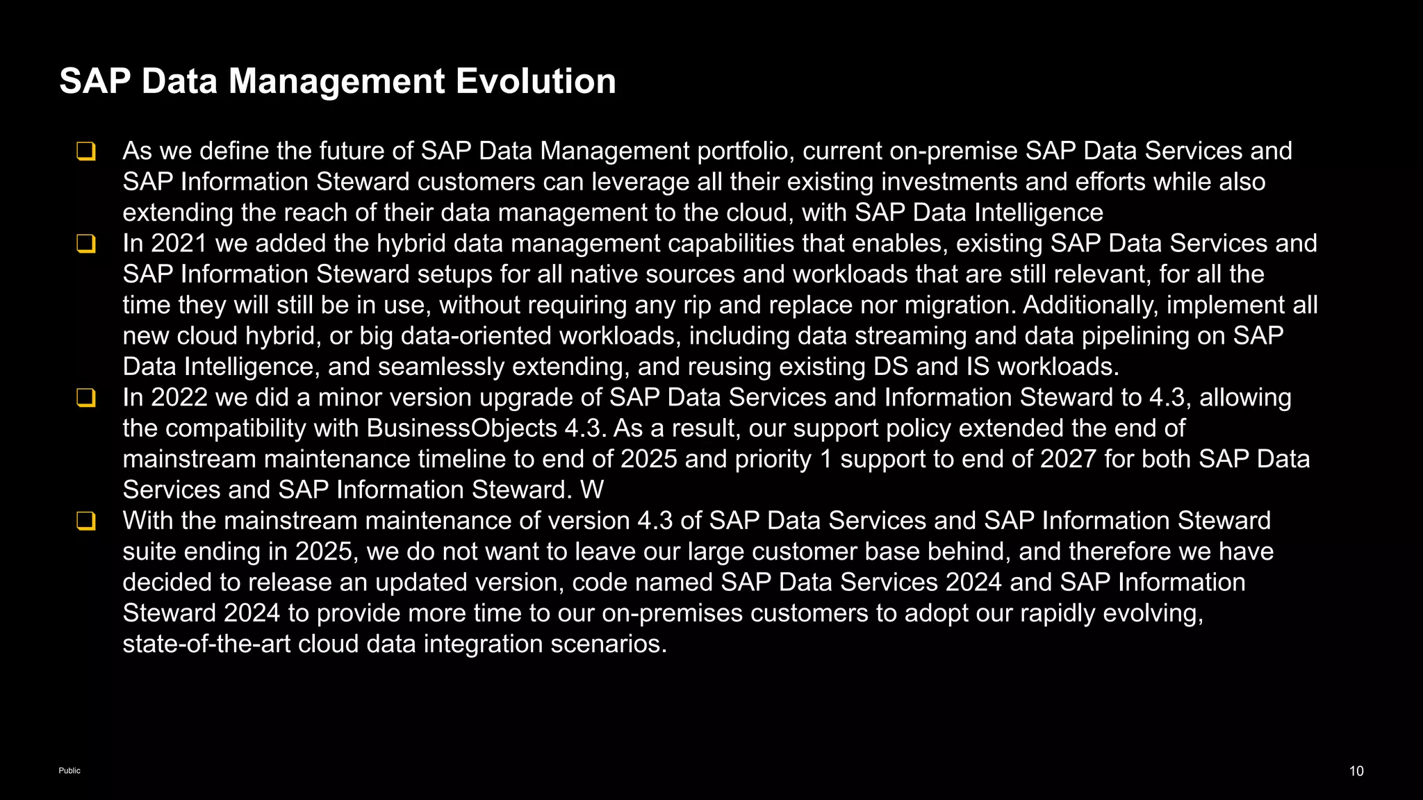 10
Public
SAP Data Management Evolution
❑ As we define the future of SAP Data Management portfolio, current on-premise SAP Data Services and
SAP Information Steward customers can leverage all their existing investments and efforts while also
extending the reach of their data management to the cloud, with SAP Data Intelligence
❑ In 2021 we added the hybrid data management capabilities that enables, existing SAP Data Services and
SAP Information Steward setups for all native sources and workloads that are still relevant, for all the
time they will still be in use, without requiring any rip and replace nor migration. Additionally, implement all
new cloud hybrid, or big data-oriented workloads, including data streaming and data pipelining on SAP
Data Intelligence, and seamlessly extending, and reusing existing DS and IS workloads.
❑ In 2022 we did a minor version upgrade of SAP Data Services and Information Steward to 4.3, allowing
the compatibility with BusinessObjects 4.3. As a result, our support policy extended the end of
mainstream maintenance timeline to end of 2025 and priority 1 support to end of 2027 for both SAP Data
Services and SAP Information Steward. W
❑ With the mainstream maintenance of version 4.3 of SAP Data Services and SAP Information Steward
suite ending in 2025, we do not want to leave our large customer base behind, and therefore we have
decided to release an updated version, code named SAP Data Services 2024 and SAP Information
Steward 2024 to provide more time to our on-premises customers to adopt our rapidly evolving,
state-of-the-art cloud data integration scenarios.
 