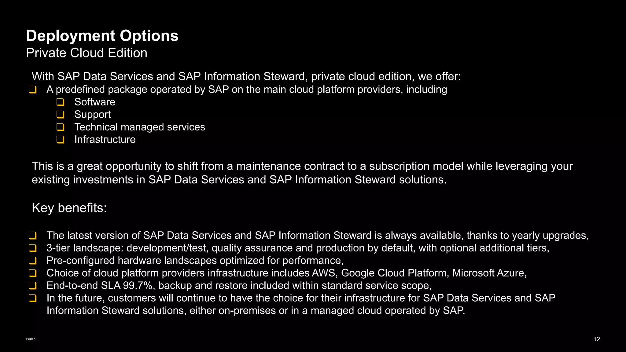 12
Public
Deployment Options
Private Cloud Edition
With SAP Data Services and SAP Information Steward, private cloud edition, we offer:
❑ A predefined package operated by SAP on the main cloud platform providers, including
❑ Software
❑ Support
❑ Technical managed services
❑ Infrastructure
This is a great opportunity to shift from a maintenance contract to a subscription model while leveraging your
existing investments in SAP Data Services and SAP Information Steward solutions.
Key benefits:
❑ The latest version of SAP Data Services and SAP Information Steward is always available, thanks to yearly upgrades,
❑ 3-tier landscape: development/test, quality assurance and production by default, with optional additional tiers,
❑ Pre-configured hardware landscapes optimized for performance,
❑ Choice of cloud platform providers infrastructure includes AWS, Google Cloud Platform, Microsoft Azure,
❑ End-to-end SLA 99.7%, backup and restore included within standard service scope,
❑ In the future, customers will continue to have the choice for their infrastructure for SAP Data Services and SAP
Information Steward solutions, either on-premises or in a managed cloud operated by SAP.
 