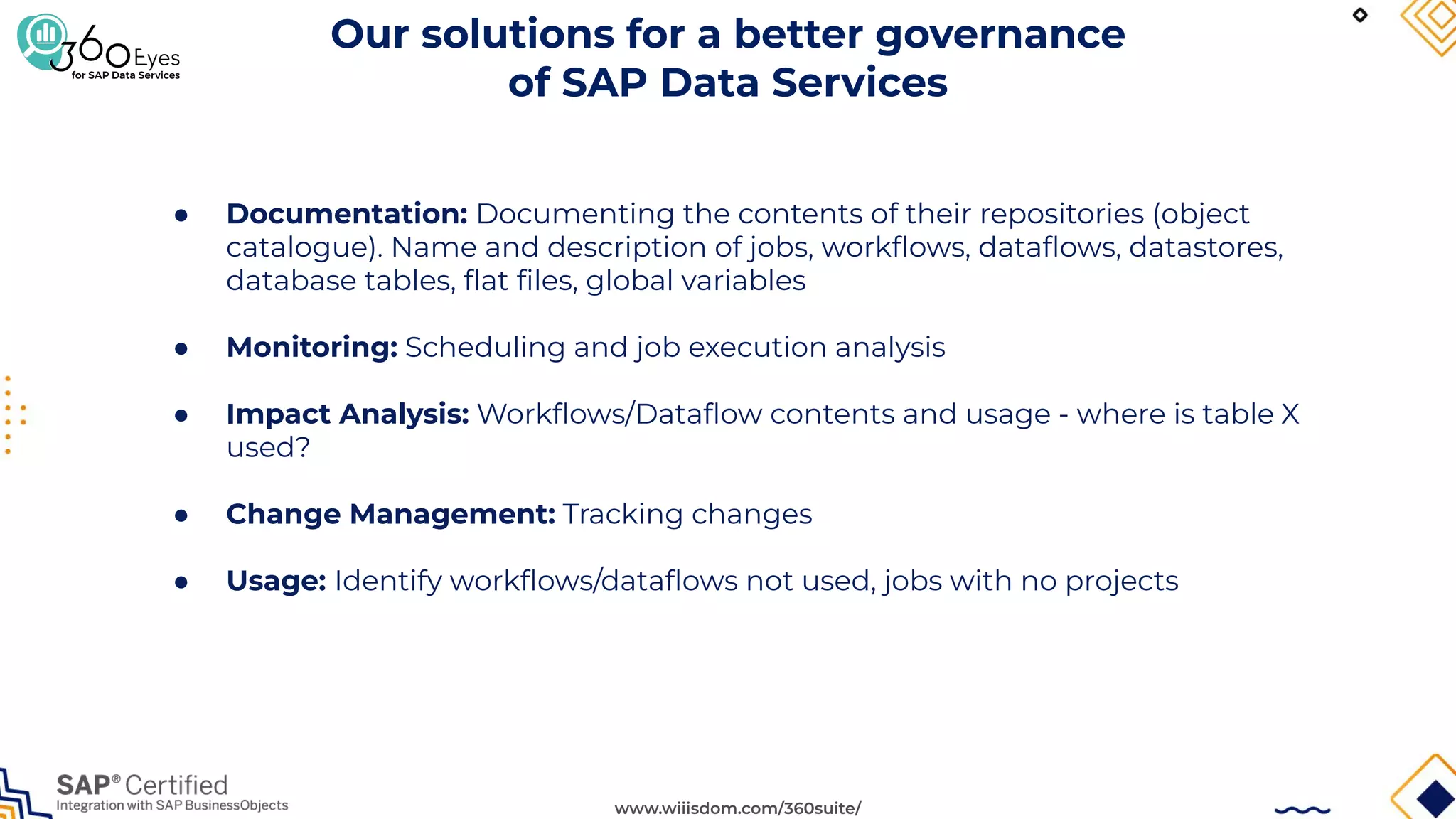 www.wiiisdom.com/360suite/
Our solutions for a better governance
of SAP Data Services
● Documentation: Documenting the contents of their repositories (object
catalogue). Name and description of jobs, workﬂows, dataﬂows, datastores,
database tables, ﬂat ﬁles, global variables
● Monitoring: Scheduling and job execution analysis
● Impact Analysis: Workﬂows/Dataﬂow contents and usage - where is table X
used?
● Change Management: Tracking changes
● Usage: Identify workﬂows/dataﬂows not used, jobs with no projects
 