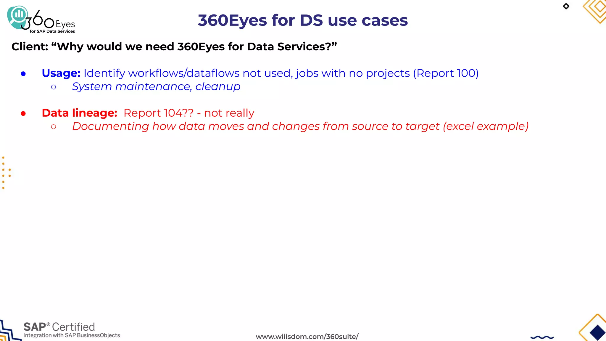 www.wiiisdom.com/360suite/
360Eyes for DS use cases
Client: “Why would we need 360Eyes for Data Services?”
● Usage: Identify workﬂows/dataﬂows not used, jobs with no projects (Report 100)
○ System maintenance, cleanup
● Data lineage: Report 104?? - not really
○ Documenting how data moves and changes from source to target (excel example)
 