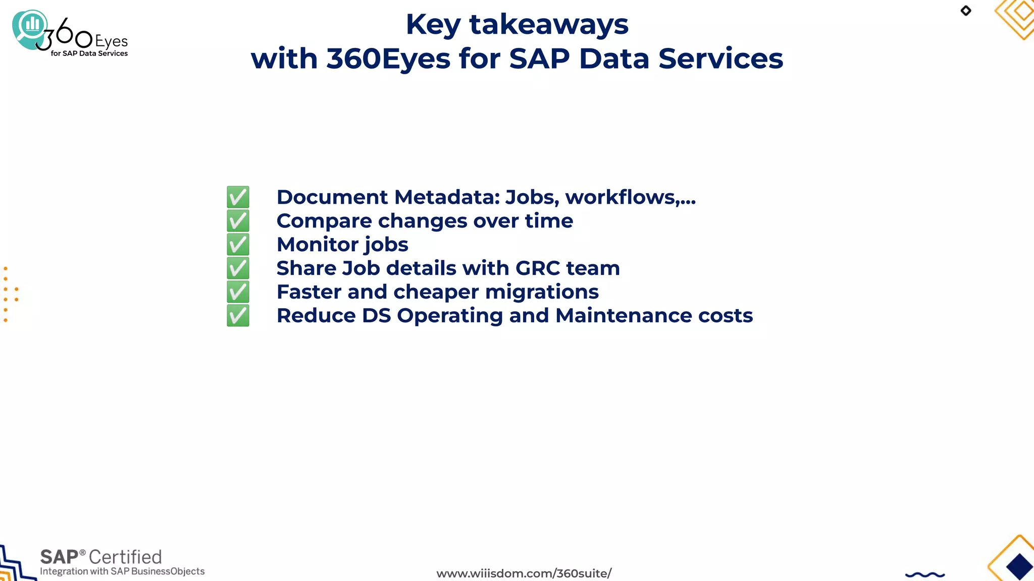 www.wiiisdom.com/360suite/
Key takeaways
with 360Eyes for SAP Data Services
✅ Document Metadata: Jobs, workﬂows,...
✅ Compare changes over time
✅ Monitor jobs
✅ Share Job details with GRC team
✅ Faster and cheaper migrations
✅ Reduce DS Operating and Maintenance costs
 