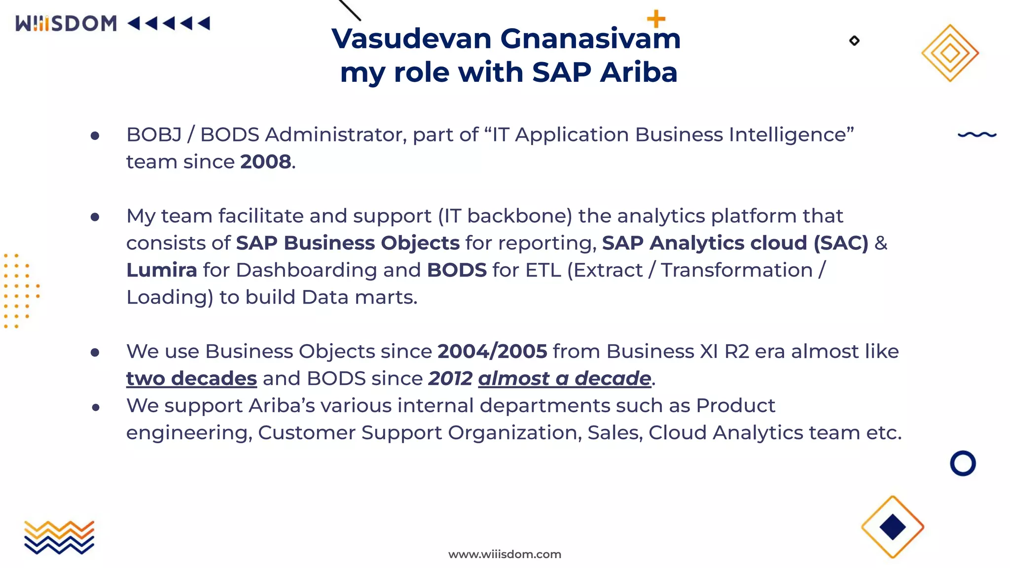 www.wiiisdom.com
● BOBJ / BODS Administrator, part of “IT Application Business Intelligence”
team since 2008.
● My team facilitate and support (IT backbone) the analytics platform that
consists of SAP Business Objects for reporting, SAP Analytics cloud (SAC) &
Lumira for Dashboarding and BODS for ETL (Extract / Transformation /
Loading) to build Data marts.
● We use Business Objects since 2004/2005 from Business XI R2 era almost like
two decades and BODS since 2012 almost a decade.
● We support Ariba’s various internal departments such as Product
engineering, Customer Support Organization, Sales, Cloud Analytics team etc.
Vasudevan Gnanasivam
my role with SAP Ariba
 