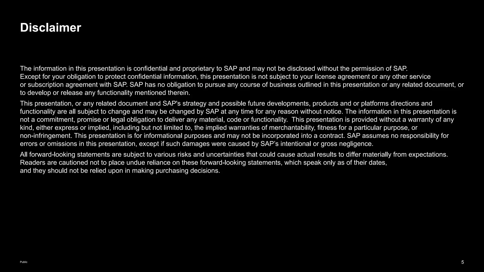 5
Public
The information in this presentation is confidential and proprietary to SAP and may not be disclosed without the permission of SAP.
Except for your obligation to protect confidential information, this presentation is not subject to your license agreement or any other service
or subscription agreement with SAP. SAP has no obligation to pursue any course of business outlined in this presentation or any related document, or
to develop or release any functionality mentioned therein.
This presentation, or any related document and SAP's strategy and possible future developments, products and or platforms directions and
functionality are all subject to change and may be changed by SAP at any time for any reason without notice. The information in this presentation is
not a commitment, promise or legal obligation to deliver any material, code or functionality. This presentation is provided without a warranty of any
kind, either express or implied, including but not limited to, the implied warranties of merchantability, fitness for a particular purpose, or
non-infringement. This presentation is for informational purposes and may not be incorporated into a contract. SAP assumes no responsibility for
errors or omissions in this presentation, except if such damages were caused by SAP’s intentional or gross negligence.
All forward-looking statements are subject to various risks and uncertainties that could cause actual results to differ materially from expectations.
Readers are cautioned not to place undue reliance on these forward-looking statements, which speak only as of their dates,
and they should not be relied upon in making purchasing decisions.
Disclaimer
 