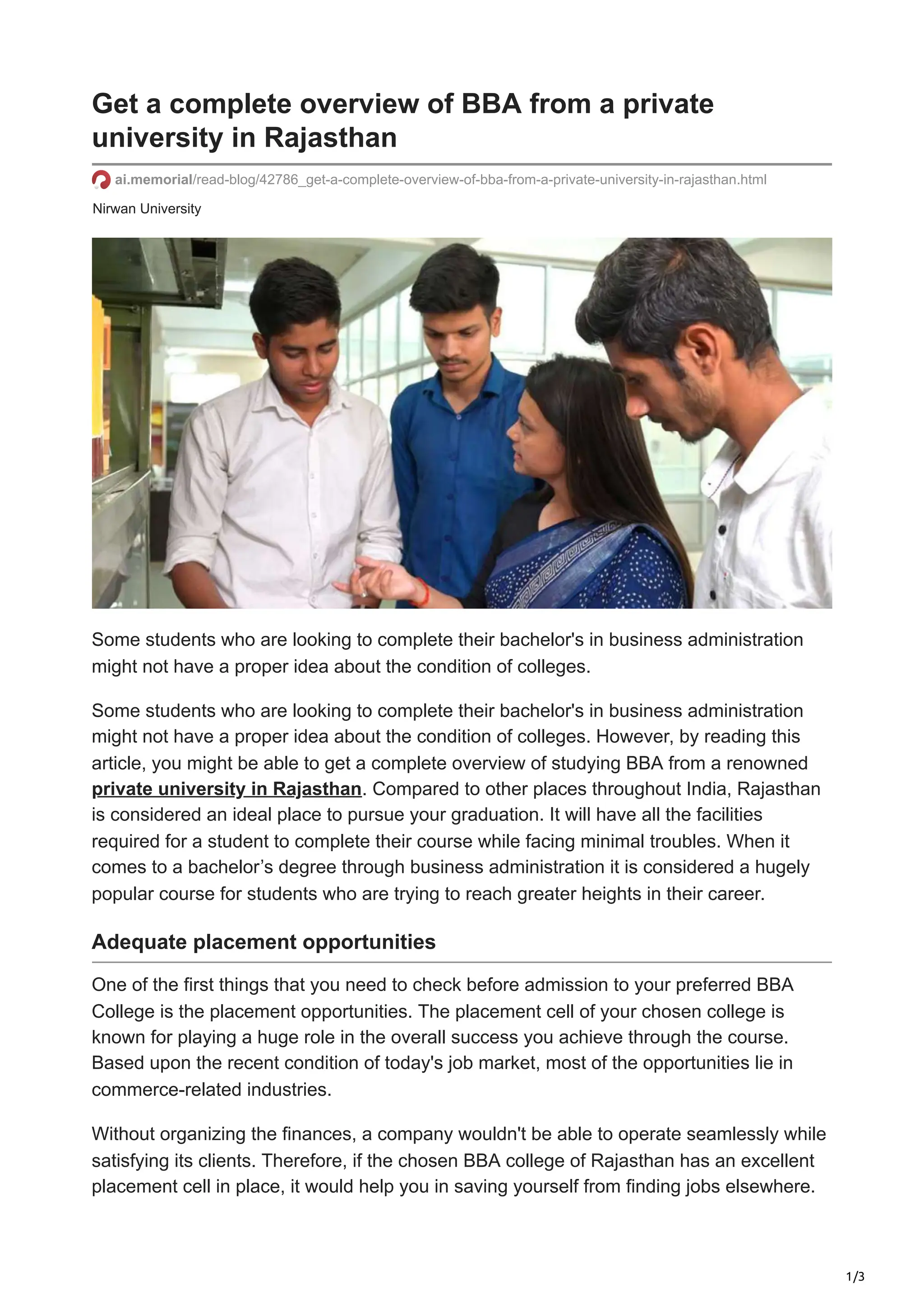 1/3
Nirwan University
Get a complete overview of BBA from a private
university in Rajasthan
ai.memorial/read-blog/42786_get-a-complete-overview-of-bba-from-a-private-university-in-rajasthan.html
Some students who are looking to complete their bachelor's in business administration
might not have a proper idea about the condition of colleges.
Some students who are looking to complete their bachelor's in business administration
might not have a proper idea about the condition of colleges. However, by reading this
article, you might be able to get a complete overview of studying BBA from a renowned
private university in Rajasthan. Compared to other places throughout India, Rajasthan
is considered an ideal place to pursue your graduation. It will have all the facilities
required for a student to complete their course while facing minimal troubles. When it
comes to a bachelor’s degree through business administration it is considered a hugely
popular course for students who are trying to reach greater heights in their career.
Adequate placement opportunities
One of the first things that you need to check before admission to your preferred BBA
College is the placement opportunities. The placement cell of your chosen college is
known for playing a huge role in the overall success you achieve through the course.
Based upon the recent condition of today's job market, most of the opportunities lie in
commerce-related industries.
Without organizing the finances, a company wouldn't be able to operate seamlessly while
satisfying its clients. Therefore, if the chosen BBA college of Rajasthan has an excellent
placement cell in place, it would help you in saving yourself from finding jobs elsewhere.
 