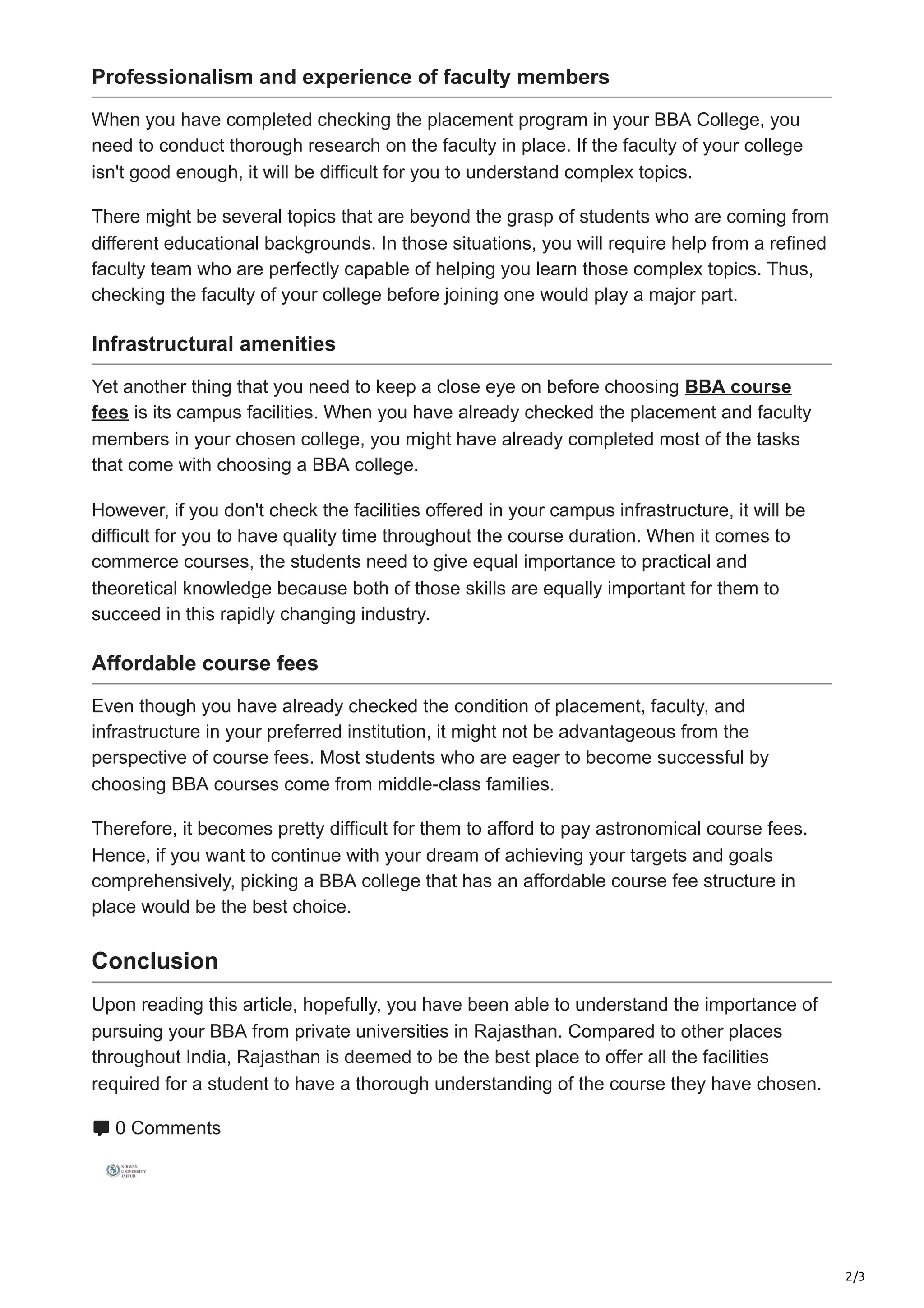 2/3
Professionalism and experience of faculty members
When you have completed checking the placement program in your BBA College, you
need to conduct thorough research on the faculty in place. If the faculty of your college
isn't good enough, it will be difficult for you to understand complex topics.
There might be several topics that are beyond the grasp of students who are coming from
different educational backgrounds. In those situations, you will require help from a refined
faculty team who are perfectly capable of helping you learn those complex topics. Thus,
checking the faculty of your college before joining one would play a major part.
Infrastructural amenities
Yet another thing that you need to keep a close eye on before choosing BBA course
fees is its campus facilities. When you have already checked the placement and faculty
members in your chosen college, you might have already completed most of the tasks
that come with choosing a BBA college.
However, if you don't check the facilities offered in your campus infrastructure, it will be
difficult for you to have quality time throughout the course duration. When it comes to
commerce courses, the students need to give equal importance to practical and
theoretical knowledge because both of those skills are equally important for them to
succeed in this rapidly changing industry.
Affordable course fees
Even though you have already checked the condition of placement, faculty, and
infrastructure in your preferred institution, it might not be advantageous from the
perspective of course fees. Most students who are eager to become successful by
choosing BBA courses come from middle-class families.
Therefore, it becomes pretty difficult for them to afford to pay astronomical course fees.
Hence, if you want to continue with your dream of achieving your targets and goals
comprehensively, picking a BBA college that has an affordable course fee structure in
place would be the best choice.
Conclusion
Upon reading this article, hopefully, you have been able to understand the importance of
pursuing your BBA from private universities in Rajasthan. Compared to other places
throughout India, Rajasthan is deemed to be the best place to offer all the facilities
required for a student to have a thorough understanding of the course they have chosen.
0 Comments
 