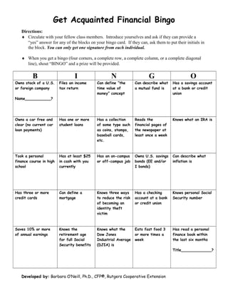 Get Acquainted Financial Bingo
Directions:
♦ Circulate with your fellow class members. Introduce yourselves and ask if they can provide a
“yes” answer for any of the blocks on your bingo card. If they can, ask them to put their initials in
the block. You can only get one signature from each individual.
♦ When you get a bingo (four corners, a complete row, a complete column, or a complete diagonal
line), shout “BINGO” and a prize will be provided.
B I N G O
Owns stock of a U.S.
or foreign company
Name___________?
Files an income
tax return
Can define “the
time value of
money” concept
Can describe what
a mutual fund is
Has a savings account
at a bank or credit
union
Owns a car free and
clear (no current car
loan payments)
Has one or more
student loans
Has a collection
of some type such
as coins, stamps,
baseball cards,
etc.
Reads the
financial pages of
the newspaper at
least once a week
Knows what an IRA is
Took a personal
finance course in high
school
Has at least $25
in cash with you
currently
Has an on-campus
or off-campus job
Owns U.S. savings
bonds (EE and/or
I bonds)
Can describe what
inflation is
Has three or more
credit cards
Can define a
mortgage
Knows three ways
to reduce the risk
of becoming an
identity theft
victim
Has a checking
account at a bank
or credit union
Knows personal Social
Security number
Saves 10% or more
of annual earnings
Knows the
retirement age
for full Social
Security benefits
Knows what the
Dow Jones
Industrial Average
(DJIA) is
Eats fast food 3
or more times a
week
Has read a personal
finance book within
the last six months
Title_____________?
Developed by: Barbara O’Neill, Ph.D., CFP®, Rutgers Cooperative Extension
 
