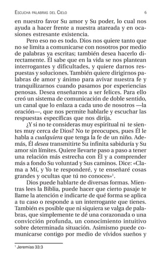 6ESCUCHA PALABRAS DEL CIELO
1
Jeremías 33:3
en nuestro favor Su amor y Su poder, lo cual nos
ayuda a hacer frente a nuestra atareada y en oca-
siones estresante existencia.
Pero eso no es todo. Dios nos quiere tanto que
no se limita a comunicarse con nosotros por medio
de palabras ya escritas; también desea hacerlo di-
rectamente. Él sabe que en la vida se nos plantean
interrogantes y dificultades, y quiere darnos res-
puestas y soluciones. También quiere dirigirnos pa-
labras de amor y ánimo para avivar nuestra fe y
tranquilizarnos cuando pasamos por experiencias
penosas. Desea enseñarnos a ser felices. Para ello
creó un sistema de comunicación de doble sentido,
un canal que lo enlaza a cada uno de nosotros —la
oración—, que nos permite hablarle y escuchar las
respuestas específicas que nos dirija.
¿Y si no te consideras muy espiritual ni te sien-
tes muy cerca de Dios? No te preocupes, pues Él le
habla a cualquiera que tenga la fe de un niño. Ade-
más, Él desea transmitirte Su infinita sabiduría y Su
amor sin límites. Quiere llevarte paso a paso a tener
una relación más estrecha con Él y a comprender
más a fondo Su voluntad y Sus caminos. Dice: «Cla-
ma a Mí, y Yo te responderé, y te enseñaré cosas
grandes y ocultas que tú no conoces»1
.
Dios puede hablarte de diversas formas. Mien-
tras lees la Biblia, puede hacer que cierto pasaje te
llame la atención e indicarte de qué forma se aplica
a tu caso o responde a un interrogante que tienes.
También es posible que ni siquiera se valga de pala-
bras, que simplemente te dé una corazonada o una
convicción profunda, un conocimiento intuitivo
sobre determinada situación. Asimismo puede co-
municarse contigo por medio de vívidos sueños y
 