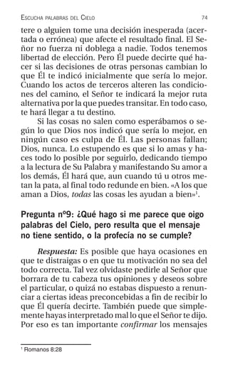 74ESCUCHA PALABRAS DEL CIELO
1
Romanos 8:28
tere o alguien tome una decisión inesperada (acer-
tada o errónea) que afecte el resultado final. El Se-
ñor no fuerza ni doblega a nadie. Todos tenemos
libertad de elección. Pero Él puede decirte qué ha-
cer si las decisiones de otras personas cambian lo
que Él te indicó inicialmente que sería lo mejor.
Cuando los actos de terceros alteren las condicio-
nes del camino, el Señor te indicará la mejor ruta
alternativa por la que puedes transitar. En todo caso,
te hará llegar a tu destino.
Si las cosas no salen como esperábamos o se-
gún lo que Dios nos indicó que sería lo mejor, en
ningún caso es culpa de Él. Las personas fallan;
Dios, nunca. Lo estupendo es que si lo amas y ha-
ces todo lo posible por seguirlo, dedicando tiempo
a la lectura de Su Palabra y manifestando Su amor a
los demás, Él hará que, aun cuando tú u otros me-
tan la pata, al final todo redunde en bien. «A los que
aman a Dios, todas las cosas les ayudan a bien»1
.
Pregunta nº9: ¿Qué hago si me parece que oigo
palabras del Cielo, pero resulta que el mensaje
no tiene sentido, o la profecía no se cumple?
Respuesta: Es posible que haya ocasiones en
que te distraigas o en que tu motivación no sea del
todo correcta. Tal vez olvidaste pedirle al Señor que
borrara de tu cabeza tus opiniones y deseos sobre
el particular, o quizá no estabas dispuesto a renun-
ciar a ciertas ideas preconcebidas a fin de recibir lo
que Él quería decirte. También puede que simple-
mente hayas interpretado mal lo que el Señor te dijo.
Por eso es tan importante confirmar los mensajes
 