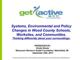 PRESENTED BY:
Kristie Rauter
Wisconsin Women’s Health Foundation | Marshfield, Wi
September 24th, 2013
Systems, Environmental and Policy
Changes in Wood County Schools,
Worksites, and Communities.
Thinking differently about your surroundings.
Funding made possible by the Centers for Disease Control and Prevention and the Wood County Health Department.
 