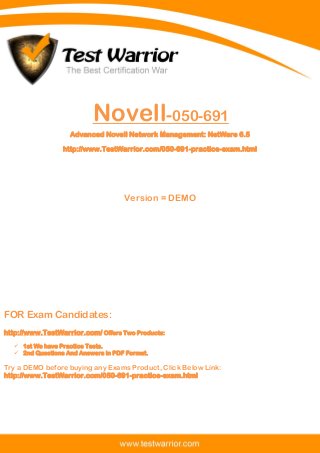 Questions And Answers PDF
The Best Certification War
www.TestWarrior.com 1
Novell-050-691
Advanced Novell Network Management: NetWare 6.5
http://www.TestWarrior.com/050-691-practice-exam.html
Version = DEMO
FOR Exam Candidates:
http://www.TestWarrior.com/ Offers Two Products:
 1st We have Practice Tests.
 2nd Questions And Answers in PDF Format.
Try a DEMO before buying any Exams Product, Click Below Link:
http://www.TestWarrior.com/050-691-practice-exam.html
 