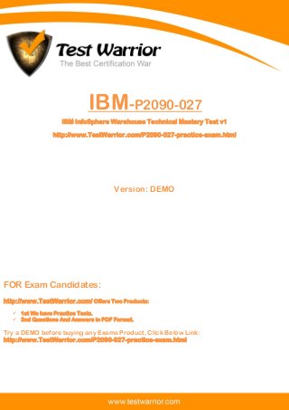 Questions And Answers PDF
The Best Certification War
www.TestWarrior.com 1
IBM-P2090-027
IBM InfoSphere Warehouse Technical Mastery Test v1
http://www.TestWarrior.com/P2090-027-practice-exam.html
Version: DEMO
FOR Exam Candidates:
http://www.TestWarrior.com/ Offers Two Products:
 1st We have Practice Tests.
 2nd Questions And Answers in PDF Format.
Try a DEMO before buying any Exams Product, Click Below Link:
http://www.TestWarrior.com/P2090-027-practice-exam.html
 