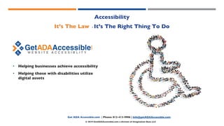 Introductions
Accessibility
It’s The Law - It’s The Right Thing To Do
• Helping businesses achieve accessibility
• Helping those with disabilities utilize
digital assets
Get ADA Accessible.com | Phone: 812-413-9906 | Info@getADAAccessible.com
© 2019 GetADAAccessible.com a division of Imagination Base LLC
 