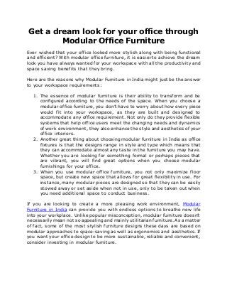 Get a dream look for your office through
Modular Office Furniture
Ever wished that your office looked more stylish along with being functional
and efficient? With modular office furniture, it is easier to achieve the dream
look you have always wanted for your workspace with all the productivity and
space saving benefits that they bring.
Here are the reasons why Modular Furniture in India might just be the answer
to your workspace requirements:
1. The essence of modular furniture is their ability to transform and be
configured according to the needs of the space. When you choose a
modular office furniture, you don’t have to worry about how every piece
would fit into your workspace, as they are built and designed to
accommodate any office requirement. Not only do they provide flexible
systems that help office users meet the changing needs and dynamics
of work environment, they also enhance the style and aesthetics of your
office interiors.
2. Another great thing about choosing modular furniture in India as office
fixtures is that the designs range in style and type which means that
they can accommodate almost any taste in the furniture you may have.
Whether you are looking for something formal or perhaps pieces that
are vibrant, you will find great options when you choose modular
furnishings for your office.
3. When you use modular office furniture, you not only maximize floor
space, but create new space that allows for great flexibility in use. For
instance, many modular pieces are designed so that they can be easily
stowed away or set aside when not in use, only to be taken out when
you need additional space to conduct business.
If you are looking to create a more pleasing work environment, Modular
Furniture in India can provide you with endless options to breathe new life
into your workplace. Unlike popular misconception, modular furniture doesn’t
necessarily mean not so appealing and mainly utilitarian furniture. As a matter
of fact, some of the most stylish furniture designs these days are based on
modular approaches to space-saving as well as ergonomics and aesthetics. If
you want your office design to be more sustainable, reliable and convenient,
consider investing in modular furniture.
 