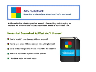 AdSenseGetBack is designed as a result of searching and studying for months. All methods are easy to implement. There is no useless talk.   How to “enable” your disabled AdSense account?  How to open a new AdSense account after getting banned?  Easily and quickly get an AdSense account for the first time!  Here's Just Sneak-Peak At What You'll Uncover! How to be successful in your AdSense appeal?   Real tips, tricks and much more...   