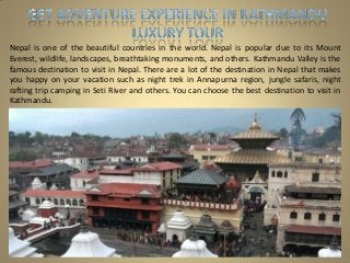 Nepal is one of the beautiful countries in the world. Nepal is popular due to its Mount
Everest, wildlife, landscapes, breathtaking monuments, and others. Kathmandu Valley is the
famous destination to visit in Nepal. There are a lot of the destination in Nepal that makes
you happy on your vacation such as night trek in Annapurna region, jungle safaris, night
rafting trip camping in Seti River and others. You can choose the best destination to visit in
Kathmandu.
 