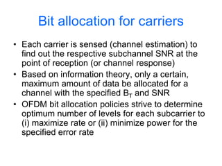 Bit allocation for carriers
• Each carrier is sensed (channel estimation) to
find out the respective subchannel SNR at the
point of reception (or channel response)
• Based on information theory, only a certain,
maximum amount of data be allocated for a
channel with the specified BT and SNR
• OFDM bit allocation policies strive to determine
optimum number of levels for each subcarrier to
(i) maximize rate or (ii) minimize power for the
specified error rate
 