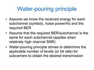 Water-pouring principle
• Assume we know the received energy for each
subchannel (symbol), noise power/Hz and the
required BER
• Assume that the required BER/subchannel is the
same for each subchannel (applies when
relatively high channel SNR)
• Water-pouring principle strives to determine the
applicable number of levels (or bit rate) for
subcarriers to obtain the desired transmission
 