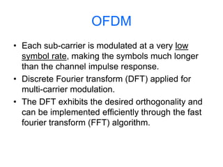 OFDM
• Each sub-carrier is modulated at a very low
symbol rate, making the symbols much longer
than the channel impulse response.
• Discrete Fourier transform (DFT) applied for
multi-carrier modulation.
• The DFT exhibits the desired orthogonality and
can be implemented efficiently through the fast
fourier transform (FFT) algorithm.
 