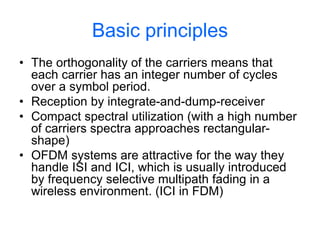 Basic principles
• The orthogonality of the carriers means that
each carrier has an integer number of cycles
over a symbol period.
• Reception by integrate-and-dump-receiver
• Compact spectral utilization (with a high number
of carriers spectra approaches rectangular-
shape)
• OFDM systems are attractive for the way they
handle ISI and ICI, which is usually introduced
by frequency selective multipath fading in a
wireless environment. (ICI in FDM)
 