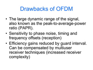 Drawbacks of OFDM
• The large dynamic range of the signal,
also known as the peak-to-average-power
ratio (PAPR).
• Sensitivity to phase noise, timing and
frequency offsets (reception)
• Efficiency gains reduced by guard interval.
Can be compensated by multiuser
receiver techniques (increased receiver
complexity)
 