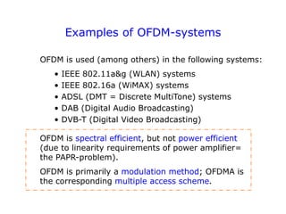 Examples of OFDM-systems
OFDM is used (among others) in the following systems:
• IEEE 802.11a&g (WLAN) systems
• IEEE 802.16a (WiMAX) systems
• ADSL (DMT = Discrete MultiTone) systems
• DAB (Digital Audio Broadcasting)
• DVB-T (Digital Video Broadcasting)
OFDM is spectral efficient, but not power efficient
(due to linearity requirements of power amplifier=
the PAPR-problem).
OFDM is primarily a modulation method; OFDMA is
the corresponding multiple access scheme.
 