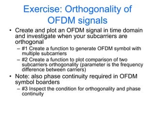 Exercise: Orthogonality of
OFDM signals
• Create and plot an OFDM signal in time domain
and investigate when your subcarriers are
orthogonal
– #1 Create a function to generate OFDM symbol with
multiple subcarriers
– #2 Create a function to plot comparison of two
subcarriers orthogonality (parameter is the frequency
difference between carriers)
• Note: also phase continuity required in OFDM
symbol boarders
– #3 Inspect the condition for orthogonality and phase
continuity
 