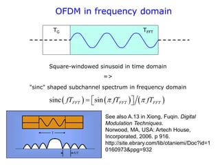 OFDM in frequency domain
TG TFFT
Square-windowed sinusoid in time domain
=>
"sinc" shaped subchannel spectrum in frequency domain
     
sinc sin
FFT FFT FFT
fT fT fT
 
  
 
See also A.13 in Xiong, Fuqin. Digital
Modulation Techniques.
Norwood, MA, USA: Artech House,
Incorporated, 2006. p 916.
http://site.ebrary.com/lib/otaniemi/Doc?id=1
0160973&ppg=932
 