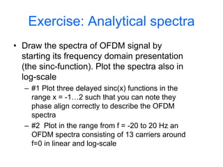 Exercise: Analytical spectra
• Draw the spectra of OFDM signal by
starting its frequency domain presentation
(the sinc-function). Plot the spectra also in
log-scale
– #1 Plot three delayed sinc(x) functions in the
range x = -1…2 such that you can note they
phase align correctly to describe the OFDM
spectra
– #2 Plot in the range from f = -20 to 20 Hz an
OFDM spectra consisting of 13 carriers around
f=0 in linear and log-scale
 