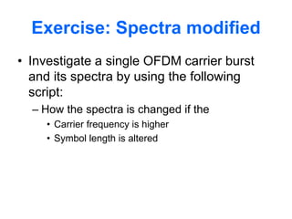 Exercise: Spectra modified
• Investigate a single OFDM carrier burst
and its spectra by using the following
script:
– How the spectra is changed if the
• Carrier frequency is higher
• Symbol length is altered
 