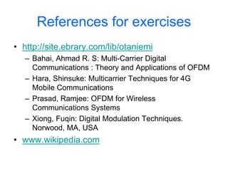 References for exercises
• http://site.ebrary.com/lib/otaniemi
– Bahai, Ahmad R. S: Multi-Carrier Digital
Communications : Theory and Applications of OFDM
– Hara, Shinsuke: Multicarrier Techniques for 4G
Mobile Communications
– Prasad, Ramjee: OFDM for Wireless
Communications Systems
– Xiong, Fuqin: Digital Modulation Techniques.
Norwood, MA, USA
• www.wikipedia.com
 