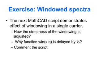 Exercise: Windowed spectra
• The next MathCAD script demonstrates
effect of windowing in a single carrier.
– How the steepness of the windowing is
adjusted?
– Why function win(x,q) is delayed by ½?
– Comment the script
 