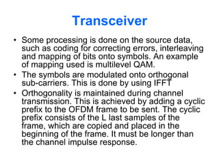 Transceiver
• Some processing is done on the source data,
such as coding for correcting errors, interleaving
and mapping of bits onto symbols. An example
of mapping used is multilevel QAM.
• The symbols are modulated onto orthogonal
sub-carriers. This is done by using IFFT
• Orthogonality is maintained during channel
transmission. This is achieved by adding a cyclic
prefix to the OFDM frame to be sent. The cyclic
prefix consists of the L last samples of the
frame, which are copied and placed in the
beginning of the frame. It must be longer than
the channel impulse response.
 