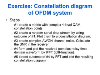 Exercise: Constellation diagram
of OFDM system
• Steps
– #1 create a matrix with complex 4-level QAM
constellation points
– #2 create a random serial data stream by using
outcome of #1. Plot them to a constellation diagram.
– #3 create complex AWGN channel noise. Calculate
the SNR in the receiver.
– #4 form and plot the received complex noisy time
domain waveform by IFFT (icfft-function)
– #5 detect outcome of #4 by FFT and plot the resulting
constellation diagram
 