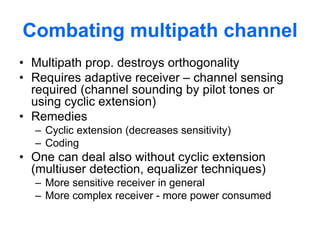 Combating multipath channel
• Multipath prop. destroys orthogonality
• Requires adaptive receiver – channel sensing
required (channel sounding by pilot tones or
using cyclic extension)
• Remedies
– Cyclic extension (decreases sensitivity)
– Coding
• One can deal also without cyclic extension
(multiuser detection, equalizer techniques)
– More sensitive receiver in general
– More complex receiver - more power consumed
 