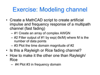 Exercise: Modeling channel
• Create a MathCAD script to create artificial
impulse and frequency response of a multipath
channel (fast fading)
– #1 Create an array of complex AWGN
– #2 Filter output of #1 by exp(-5k/M) where M is the
number of data points
– #3 Plot the time domain magnitude of #2
• Is this a Rayleigh or Rice fading channel?
• How to make it the other one than Rayleigh/
Rice
– #4 Plot #3 in frequency domain
 