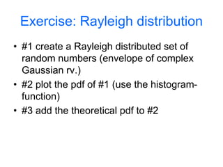 Exercise: Rayleigh distribution
• #1 create a Rayleigh distributed set of
random numbers (envelope of complex
Gaussian rv.)
• #2 plot the pdf of #1 (use the histogram-
function)
• #3 add the theoretical pdf to #2
 