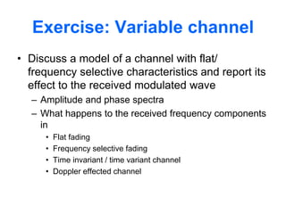 Exercise: Variable channel
• Discuss a model of a channel with flat/
frequency selective characteristics and report its
effect to the received modulated wave
– Amplitude and phase spectra
– What happens to the received frequency components
in
• Flat fading
• Frequency selective fading
• Time invariant / time variant channel
• Doppler effected channel
 