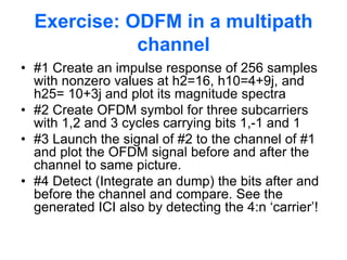 Exercise: ODFM in a multipath
channel
• #1 Create an impulse response of 256 samples
with nonzero values at h2=16, h10=4+9j, and
h25= 10+3j and plot its magnitude spectra
• #2 Create OFDM symbol for three subcarriers
with 1,2 and 3 cycles carrying bits 1,-1 and 1
• #3 Launch the signal of #2 to the channel of #1
and plot the OFDM signal before and after the
channel to same picture.
• #4 Detect (Integrate an dump) the bits after and
before the channel and compare. See the
generated ICI also by detecting the 4:n ‘carrier’!
 