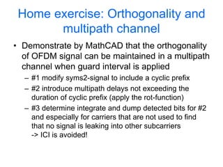 Home exercise: Orthogonality and
multipath channel
• Demonstrate by MathCAD that the orthogonality
of OFDM signal can be maintained in a multipath
channel when guard interval is applied
– #1 modify syms2-signal to include a cyclic prefix
– #2 introduce multipath delays not exceeding the
duration of cyclic prefix (apply the rot-function)
– #3 determine integrate and dump detected bits for #2
and especially for carriers that are not used to find
that no signal is leaking into other subcarriers
-> ICI is avoided!
 