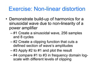 Exercise: Non-linear distortion
• Demonstrate build-up of harmonics for a
sinusoidal wave due to non-linearity of a
power amplifier
– #1 Create a sinusoidal wave, 256 samples
and 8 cycles
– #2 Create a clipping function that cuts a
defined section of wave’s amplitudes
– #3 Apply #2 to #1 and plot the result
– #4 compare #1 to #3 in frequency domain log-
scale with different levels of clipping
 