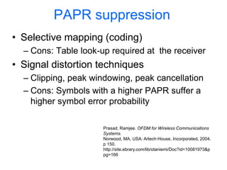 PAPR suppression
• Selective mapping (coding)
– Cons: Table look-up required at the receiver
• Signal distortion techniques
– Clipping, peak windowing, peak cancellation
– Cons: Symbols with a higher PAPR suffer a
higher symbol error probability
Prasad, Ramjee. OFDM for Wireless Communications
Systems.
Norwood, MA, USA: Artech House, Incorporated, 2004.
p 150.
http://site.ebrary.com/lib/otaniemi/Doc?id=10081973&p
pg=166
 