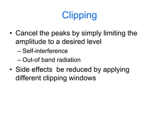 Clipping
• Cancel the peaks by simply limiting the
amplitude to a desired level
– Self-interference
– Out-of band radiation
• Side effects be reduced by applying
different clipping windows
 