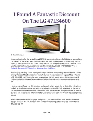 I Found A Fantastic Discount
       On The LG 47LS4600




By Daniel Wenchiper

If you are looking for the best 47 inch LED TV, it is undoubtedly the LG 47LS4600 as some of the
the owners of the LG 47LS4600 will share with you their experience with this amazing LED TV
from LG. This review is on the LG 47LS4600 LED TV. The 47 denotes that this is a 47 inch TV. If
you have done all your evaluation and is just looking to buy this LG 47LS4600 LED TV at a
fantastic discount of 29% plus free shipping, then click here.

Nowadays purchasing a TV is no longer a simple affair let alone finding the best 47 inch LED TV
among the sea of TVs from so many manufacturers. There are so many types of TVs – Plasma,
LCD, LED, OLED etc If you really want to, you could literally spend weeks doing research and
reading technical reviews after reviews and ending up to be more confused than you started
off.

I believe many of us are in this situation and as such what I would like to do in this review is to
make it as simple as possible and with as little jargon as possible. This is because at the end of
the day, even with all the advance calibrations tools etc etc what it really boils down to is what
our eyes can perceive and differentiate for us to enjoy what is on our TV be it movies or playing
games.

As such what a better way to gauge how good a TV is then to hear it from owners who have
bought and used the TVs. Here we have some owners telling us how they feel about their LG
47LS600 LED TV.



                                            Page 1 of 6
 