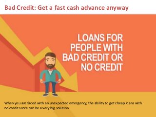 Bad Credit: Get a fast cash advance anyway
When you are faced with an unexpected emergency, the ability to get cheap loans with
no credit score can be a very big solution.
 