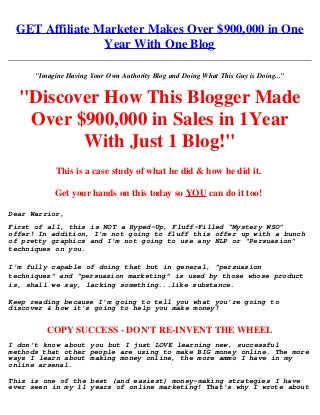 GET Affiliate Marketer Makes Over $900,000 in One
Year With One Blog
.
"Imagine Having Your Own Authority Blog and Doing What This Guy is Doing..."
"Discover How This Blogger Made
Over $900,000 in Sales in 1Year
With Just 1 Blog!"
This is a case study of what he did & how he did it. 
Get your hands on this today so YOU can do it too! 
Dear Warrior,
First of all, this is NOT a Hyped-Up, Fluff-Filled “Mystery WSO”
offer! In addition, I'm not going to fluff this offer up with a bunch
of pretty graphics and I'm not going to use any NLP or "Persuasion"
techniques on you. 
I'm fully capable of doing that but in general, "persuasion
techniques" and "persuasion marketing" is used by those whose product
is, shall we say, lacking something...like substance.
Keep reading because I'm going to tell you what you're going to
discover & how it's going to help you make money!
COPY SUCCESS - DON'T RE-INVENT THE WHEEL
I don't know about you but I just LOVE learning new, successful
methods that other people are using to make BIG money online. The more
ways I learn about making money online, the more ammo I have in my
online arsenal. 
This is one of the best (and easiest) money-making strategies I have
ever seen in my 11 years of online marketing! That's why I wrote about
 
