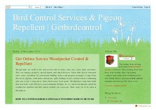 Share

0

More

Next Blog»

Create Blog

Sign In

Bird Control Services & Pigeon
Repellent | Getbirdcontrol
Friday, 8 November 2013

Get Online Service Woodpecker Control &
Repellent
Though birds are small in siz e and mostly calm in nature, they may cause harm sometimes.
They can damage property, spread human and animal diseases. When birds land in unwanted
areas cause a problem for commercial building owners and property managers. Large birds,
like crows, pigeons, cormorants and raptors, gulls, landing on your rooftop and air conditioning
units can create a nasty mess. Some birds waste food grains. Woodpeckers sometimes build
their nest in the wall, drill trees, attack aluminum flashing. So, to control woodpecker and birds,
woodpecker repellent and bird control methods are necessary. Many steps are to be taken in
this purpose.

About Me
Doug Stewart
Fo llo w

0

The leading firms offering
professional bird control
services in Denver. These leading firms have
been at the leading edge of providing
residents and commercial establishments in
and around Denver guaranteed bird control
services since the last fifty three years.
View my complete profile

Blog Archive
HOW TO CONTROL BIRDS ESPECIALLY WOODPECKERS IN DENVER

▼ 2013 (12)
▼ November (1)
Get Online Service Woodpecker

PDFmyURL.com

 