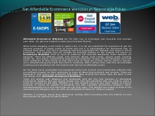 Affordable Ecommerce Websites are the best way to encourage your business and increase
your sales. So, get one created to make your business flourish.
When online shopping is the trend in today’s era, it is not only beneficial for customers to get the
required products at better prices at home only but it is advantageous for businesses also to
increase their sales. And this is something that has augmented the demand and scope of online
businesses. The websites that are created for business dealing on the internet are known as
Ecommerce Websites. With so much of creativity and technical assistance, these websites are
designed. There are different pages, with pictures, details, price values, coupon codes, shipping
details etc. very clearly mentioned to ease out for customers. In fact, this has attracted more and
more customers to shop online as they don’t have to move out of their homes, stand in queues,
carry valuables along and waste their time in travelling. With a simple click, now they can purchase
anything and everything from the internet and that too at affordable prices.
On the other hand, businesses and companies make sure to have such ecommerce websites that
are sufficient enough for their customers to know all about their products and services. These are
designed in such a way that customers feel highly easy to shop from them. Now, the point is that
who design such Affordable Ecommerce Websites.
There are several web designers and companies who are into this business of developing
eCommerce websites. But you should choose one, who has everything that you need to make a
name for yourself on the Web. Whether it is your domain name or any other aspect of internet
business, it should be capable of providing you with complete eCommerce solutions. Www.
Affordablewebsite.net is one name that you can trust upon. This website has a team of some of the
renowned web designers who can offer you affordable schemes for different aspects.
Whether, it is beauty, travel, food, electronics, hosting, SEO or anything else; this website is a one
stop solution for getting the best of deals.
 